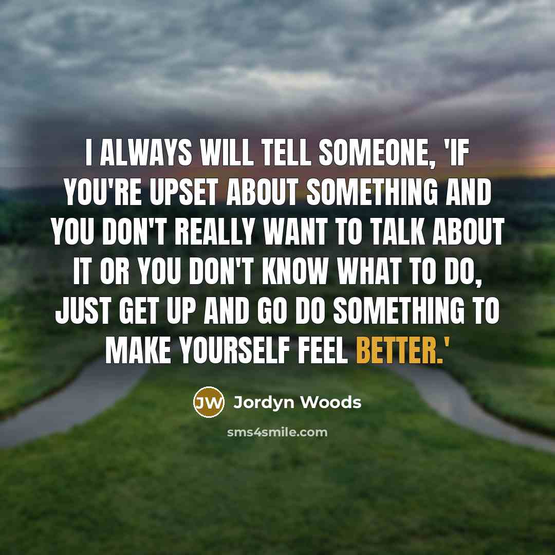 “I always will tell someone, 'If you're upset about something and you don't really want to talk about it or you don't know what to do, just get up and go do something to make yourself feel better.'” quote by Jordyn Woods