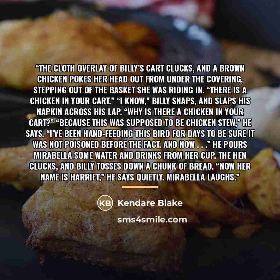 “The cloth overlay of Billy’s cart clucks, and a brown chicken pokes her head out from under the covering, stepping out of the basket she was riding in. “There is a chicken in your cart.” “I know,” Billy snaps, and slaps his napkin across his lap. “Why is there a chicken in your cart?” “Because…” quote by Kendare Blake