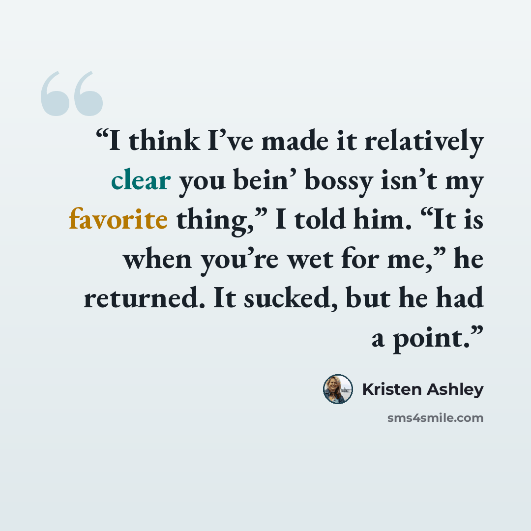 “I think I’ve made it relatively clear you bein’ bossy isn’t my favorite thing,” I told him. “It is when you’re wet for me,” he returned. It sucked, but he had a point.” quote by Kristen Ashley