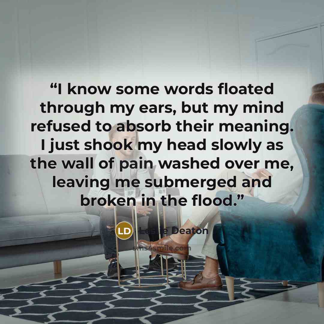 “I know some words floated through my ears, but my mind refused to absorb their meaning. I just shook my head slowly as the wall of pain washed over me, leaving me submerged and broken in the flood.” quote by Leslie Deaton