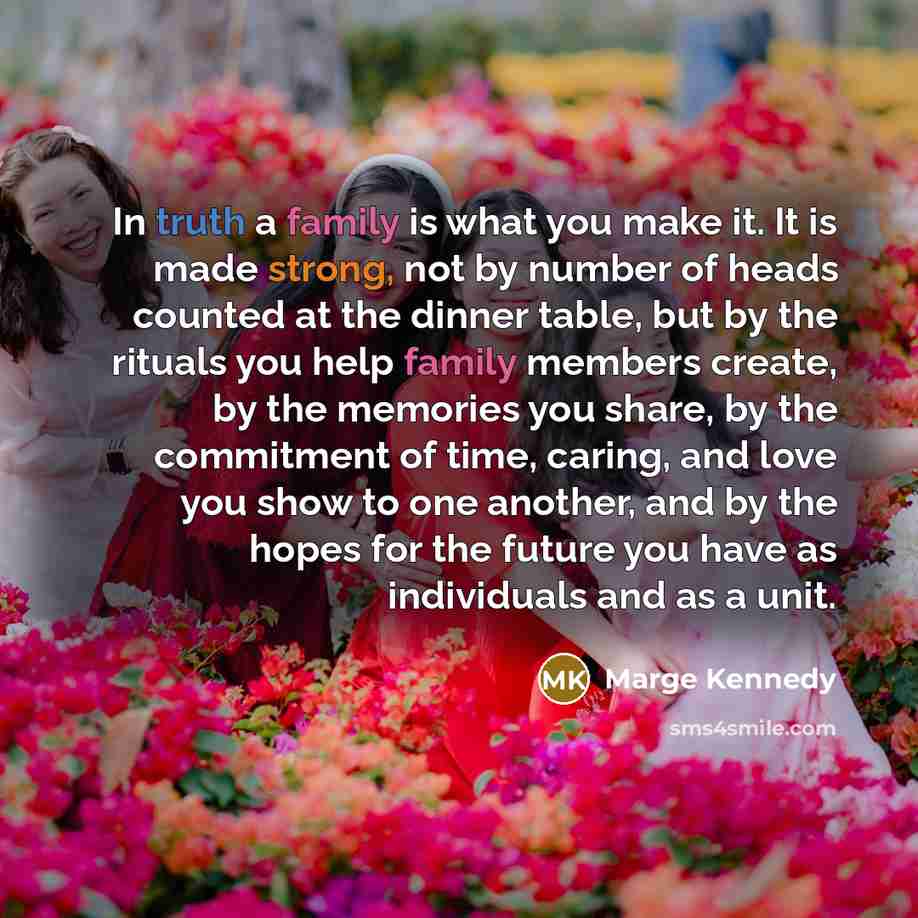 “In truth a family is what you make it. It is made strong, not by number of heads counted at the dinner table, but by the rituals you help family members create, by the memories you share, by the commitment of time, caring, and love you show to one another, and by the hopes for the future you have…” quote by Marge Kennedy