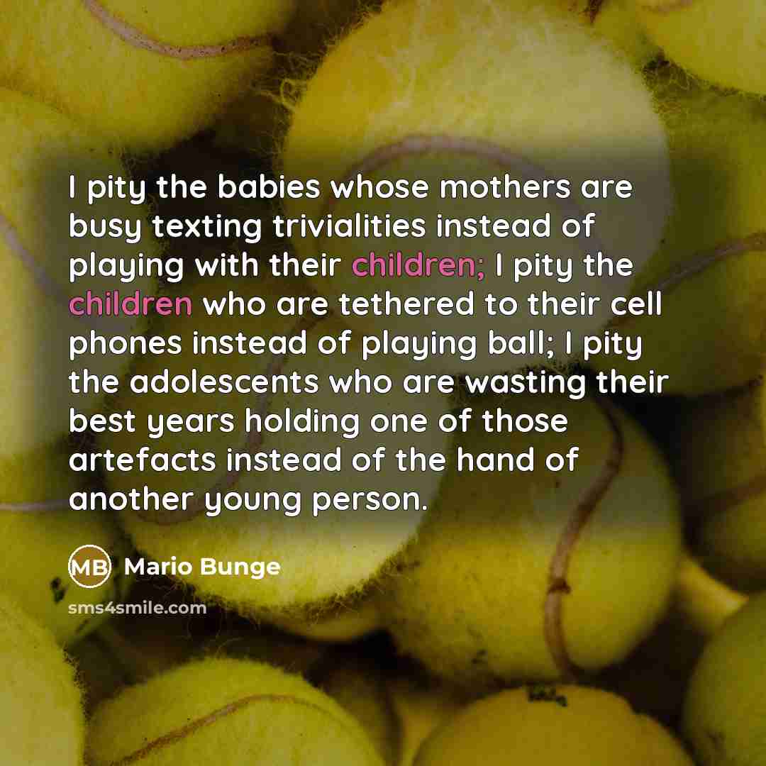 “I pity the babies whose mothers are busy texting trivialities instead of playing with their children; I pity the children who are tethered to their cell phones instead of playing ball; I pity the adolescents who are wasting their best years holding one of those artefacts instead of the hand of…” quote by Mario Bunge