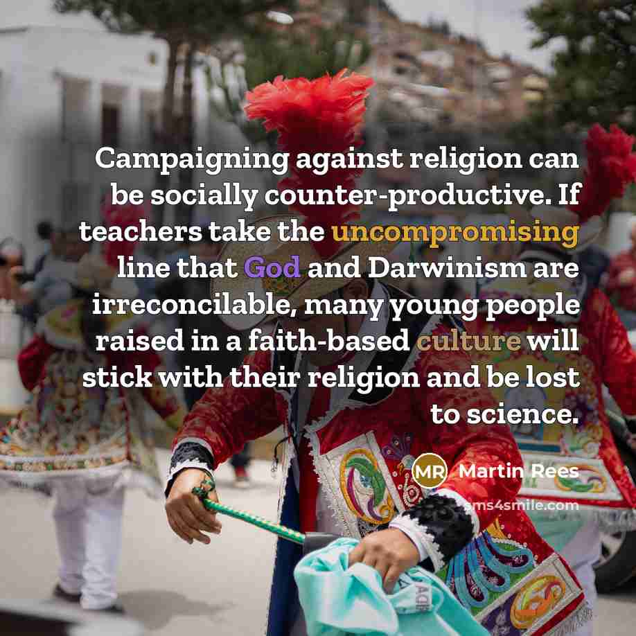 “Campaigning against religion can be socially counter-productive. If teachers take the uncompromising line that God and Darwinism are irreconcilable, many young people raised in a faith-based culture will stick with their religion and be lost to science.” quote by Martin Rees