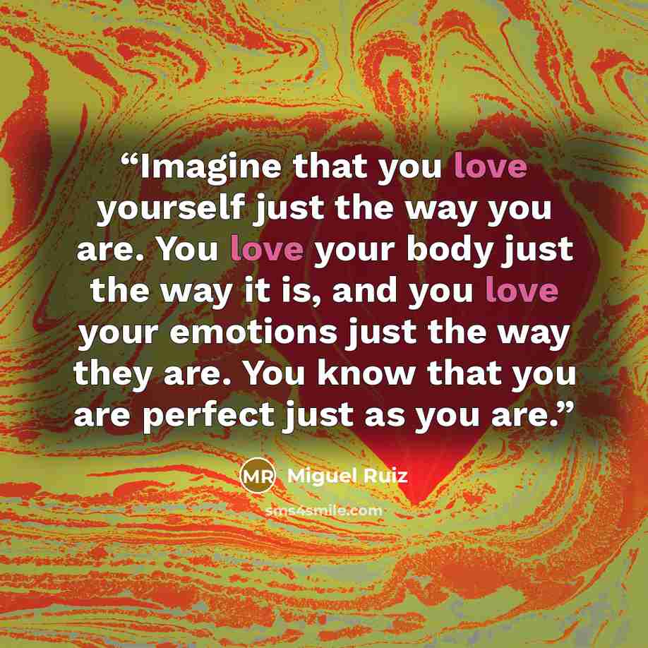 “Imagine that you love yourself just the way you are. You love your body just the way it is, and you love your emotions just the way they are. You know that you are perfect just as you are.” quote by Miguel Ruiz