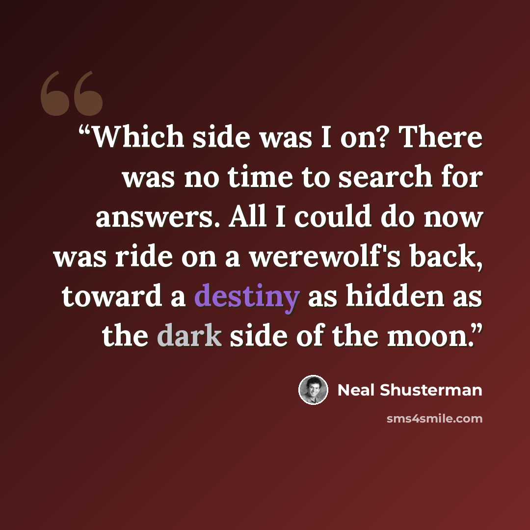 “Which side was I on? There was no time to search for answers. All I could do now was ride on a werewolf's back, toward a destiny as hidden as the dark side of the moon.” quote by Neal Shusterman