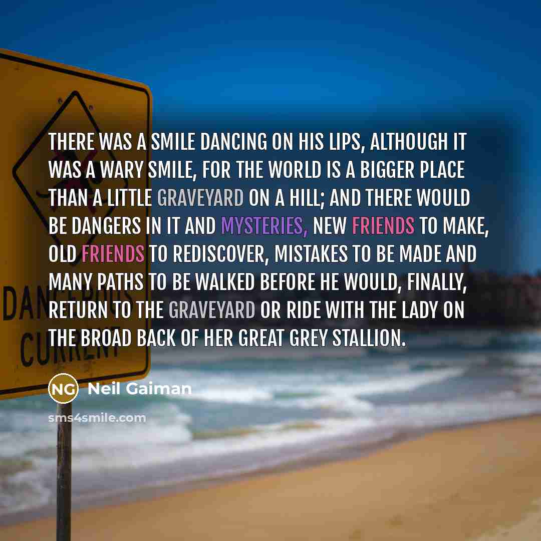 “There was a smile dancing on his lips, although it was a wary smile, for the world is a bigger place than a little graveyard on a hill; and there would be dangers in it and mysteries, new friends to make, old friends to rediscover, mistakes to be made and many paths to be walked before he would…” quote by Neil Gaiman