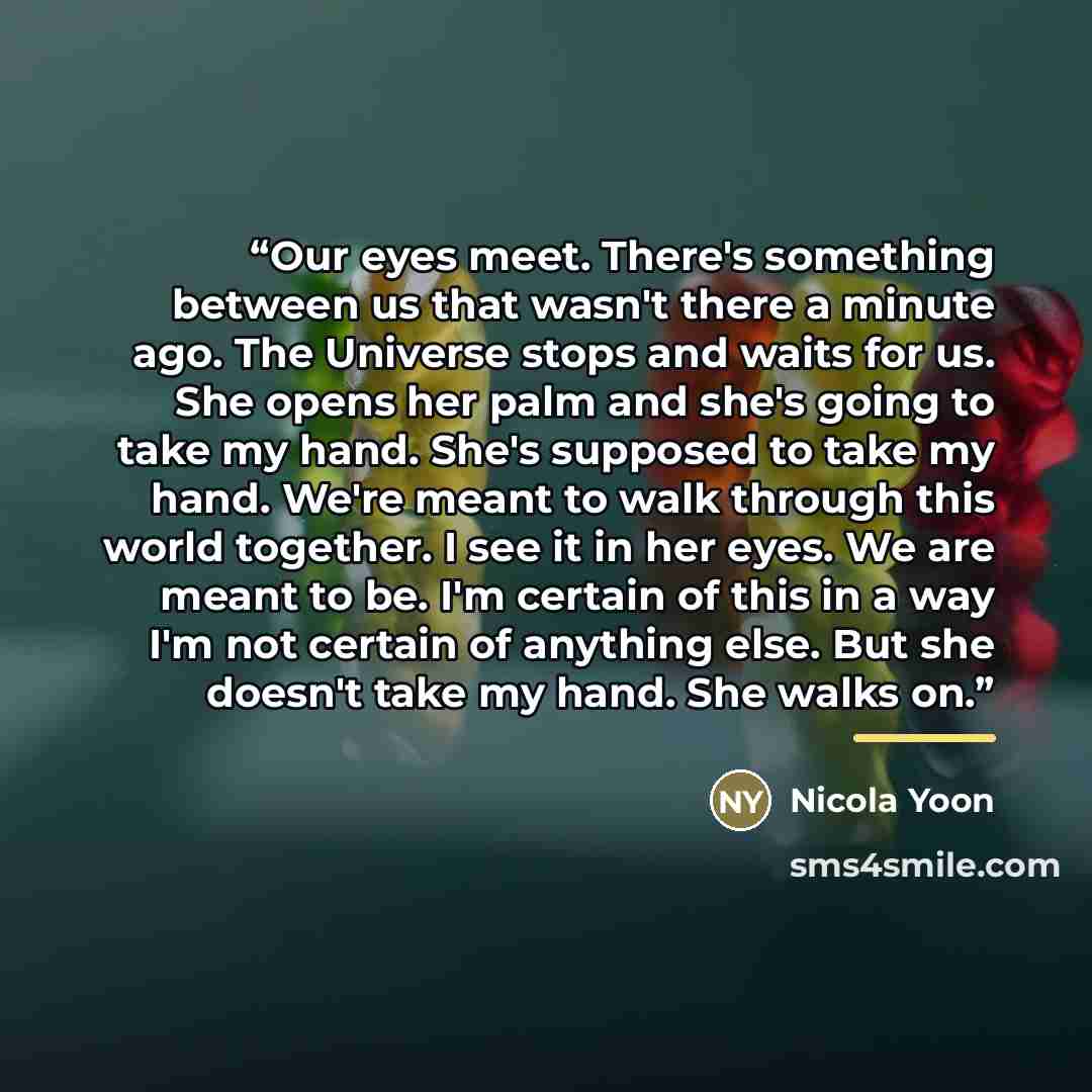 “Our eyes meet. There's something between us that wasn't there a minute ago. The Universe stops and waits for us. She opens her palm and she's going to take my hand. She's supposed to take my hand. We're meant to walk through this world together. I see it in her eyes. We are meant to be. I'm…” quote by Nicola Yoon