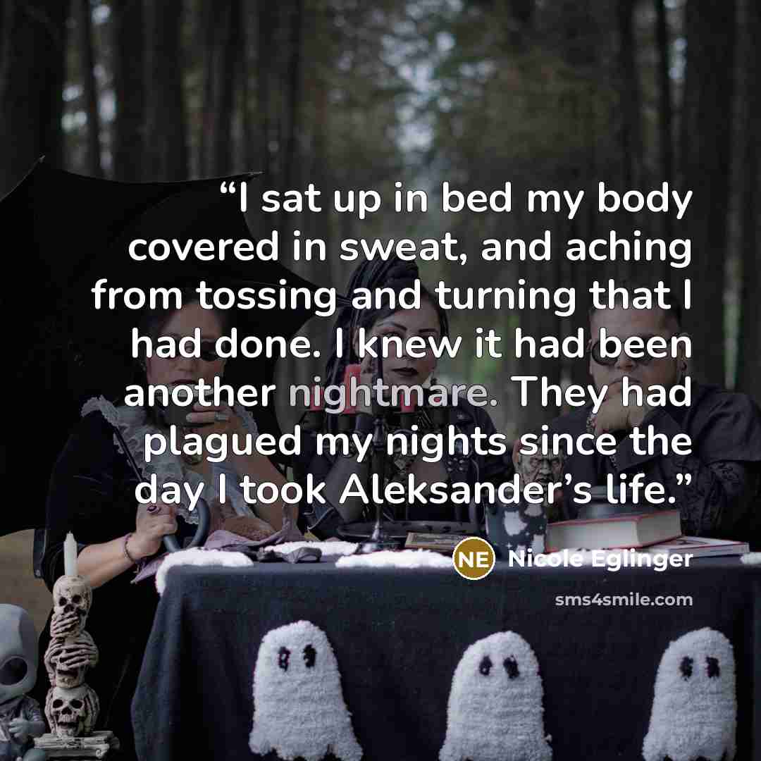 “I sat up in bed my body covered in sweat, and aching from tossing and turning that I had done. I knew it had been another nightmare. They had plagued my nights since the day I took Aleksander’s life.” quote by Nicole Eglinger