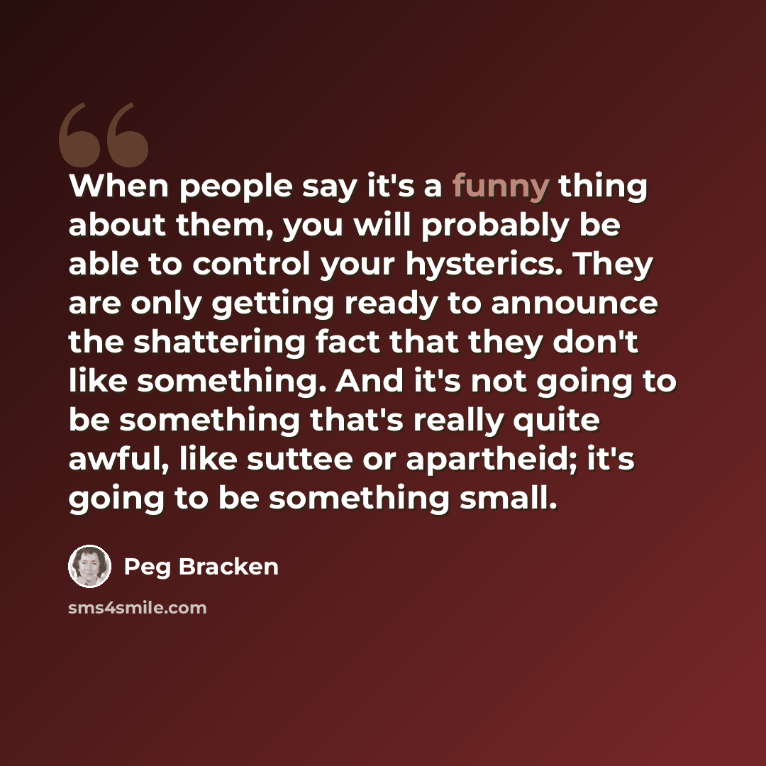 “When people say it's a funny thing about them, you will probably be able to control your hysterics. They are only getting ready to announce the shattering fact that they don't like something. And it's not going to be something that's really quite awful, like suttee or apartheid; it's going to be…” quote by Peg Bracken