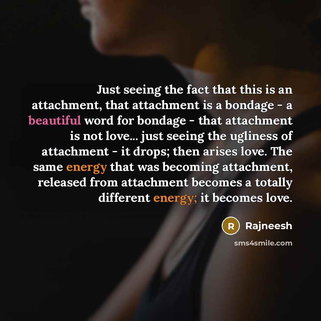 “Just seeing the fact that this is an attachment, that attachment is a bondage - a beautiful word for bondage - that attachment is not love... just seeing the ugliness of attachment - it drops; then arises love. The same energy that was becoming attachment, released from attachment becomes a…” quote by Rajneesh