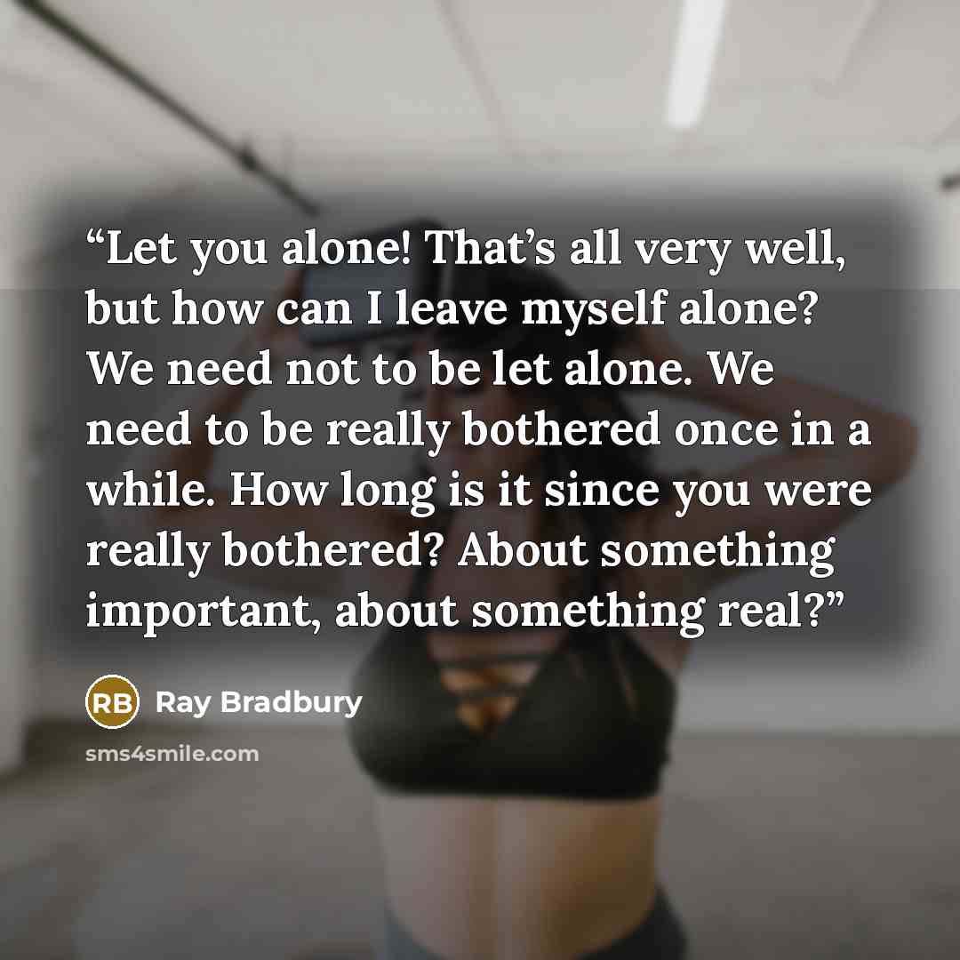 “Let you alone! That’s all very well, but how can I leave myself alone? We need not to be let alone. We need to be really bothered once in a while. How long is it since you were really bothered? About something important, about something real?” quote by Ray Bradbury