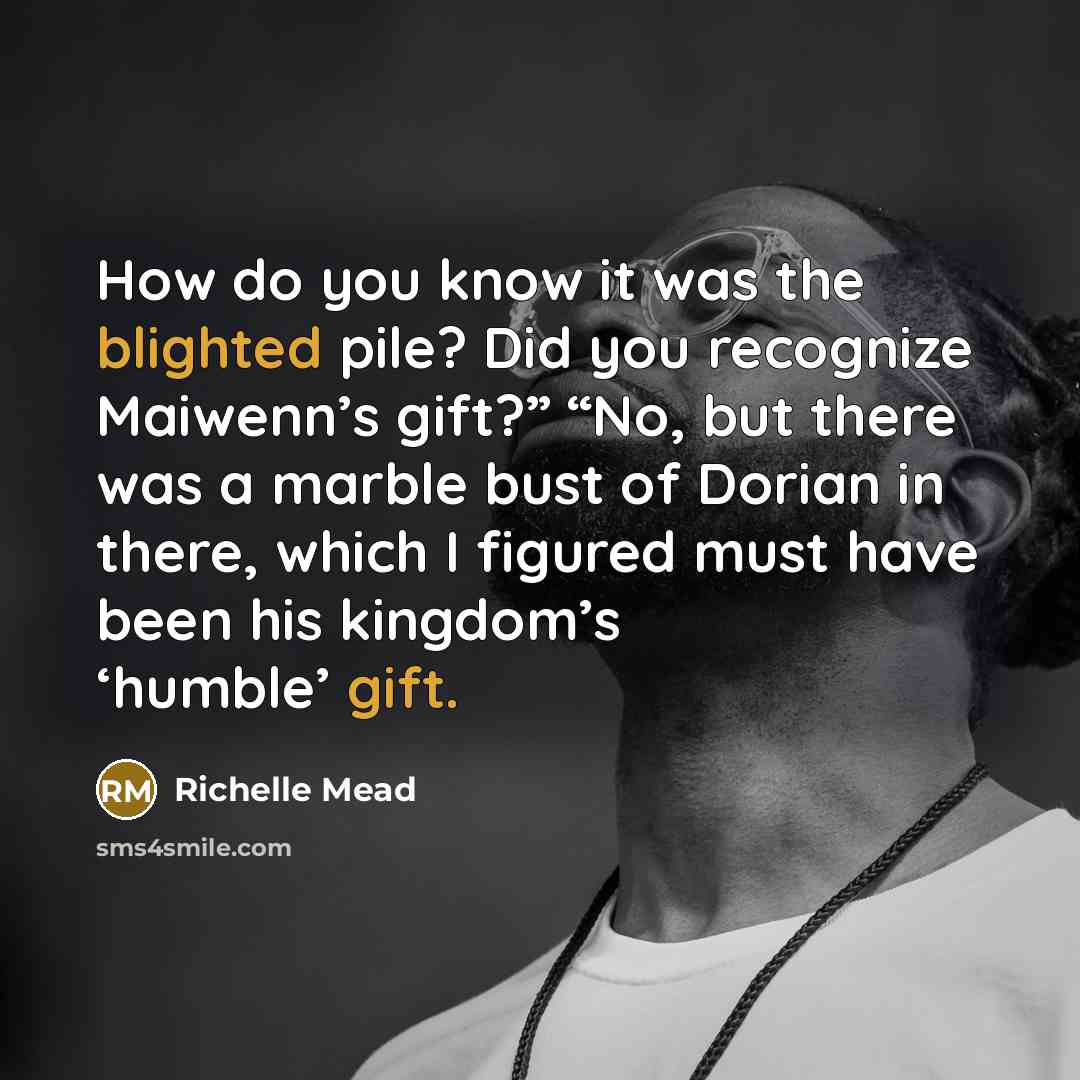 “How do you know it was the blighted pile? Did you recognize Maiwenn’s gift?” “No, but there was a marble bust of Dorian in there, which I figured must have been his kingdom’s ‘humble’ gift.” quote by Richelle Mead