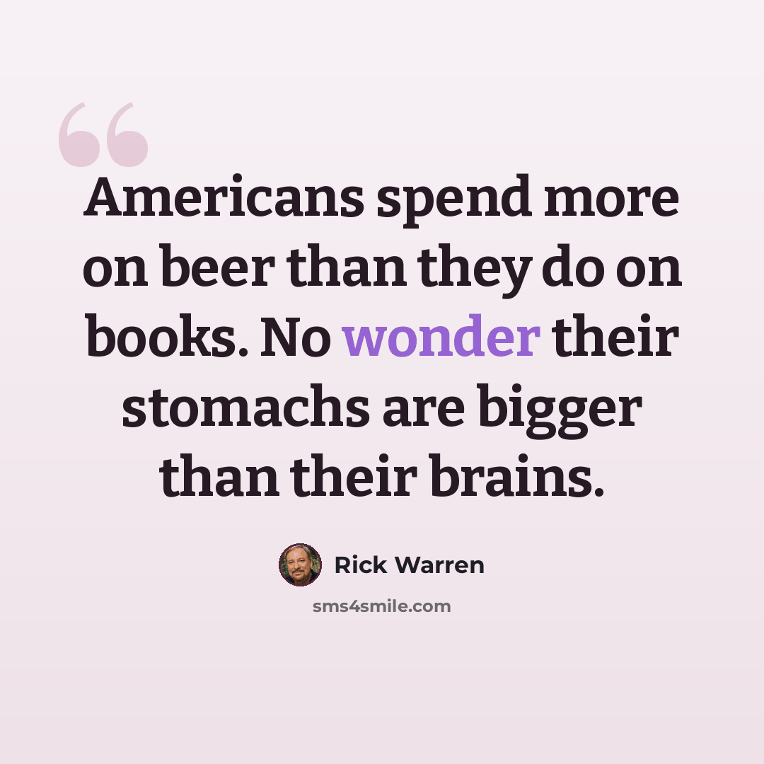 “Americans spend more on beer than they do on books. No wonder their stomachs are bigger than their brains.” quote by Rick Warren