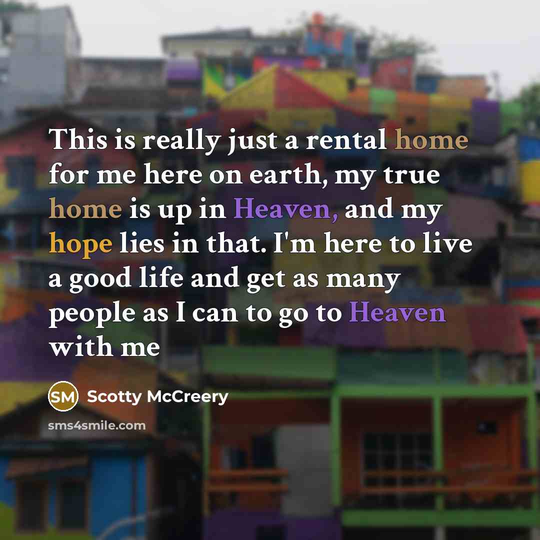 “This is really just a rental home for me here on earth, my true home is up in Heaven, and my hope lies in that. I'm here to live a good life and get as many people as I can to go to Heaven with me” quote by Scotty McCreery