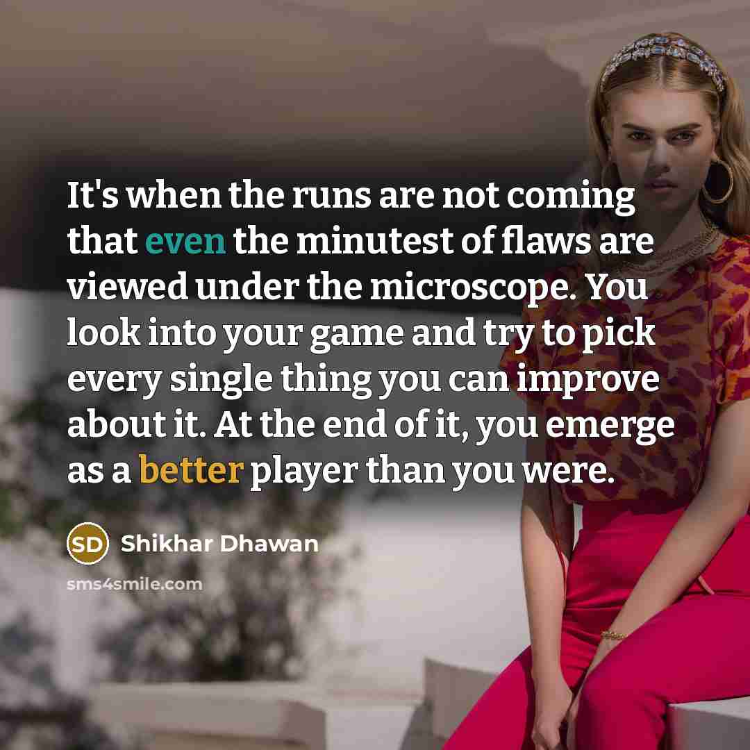 “It's when the runs are not coming that even the minutest of flaws are viewed under the microscope. You look into your game and try to pick every single thing you can improve about it. At the end of it, you emerge as a better player than you were.” quote by Shikhar Dhawan