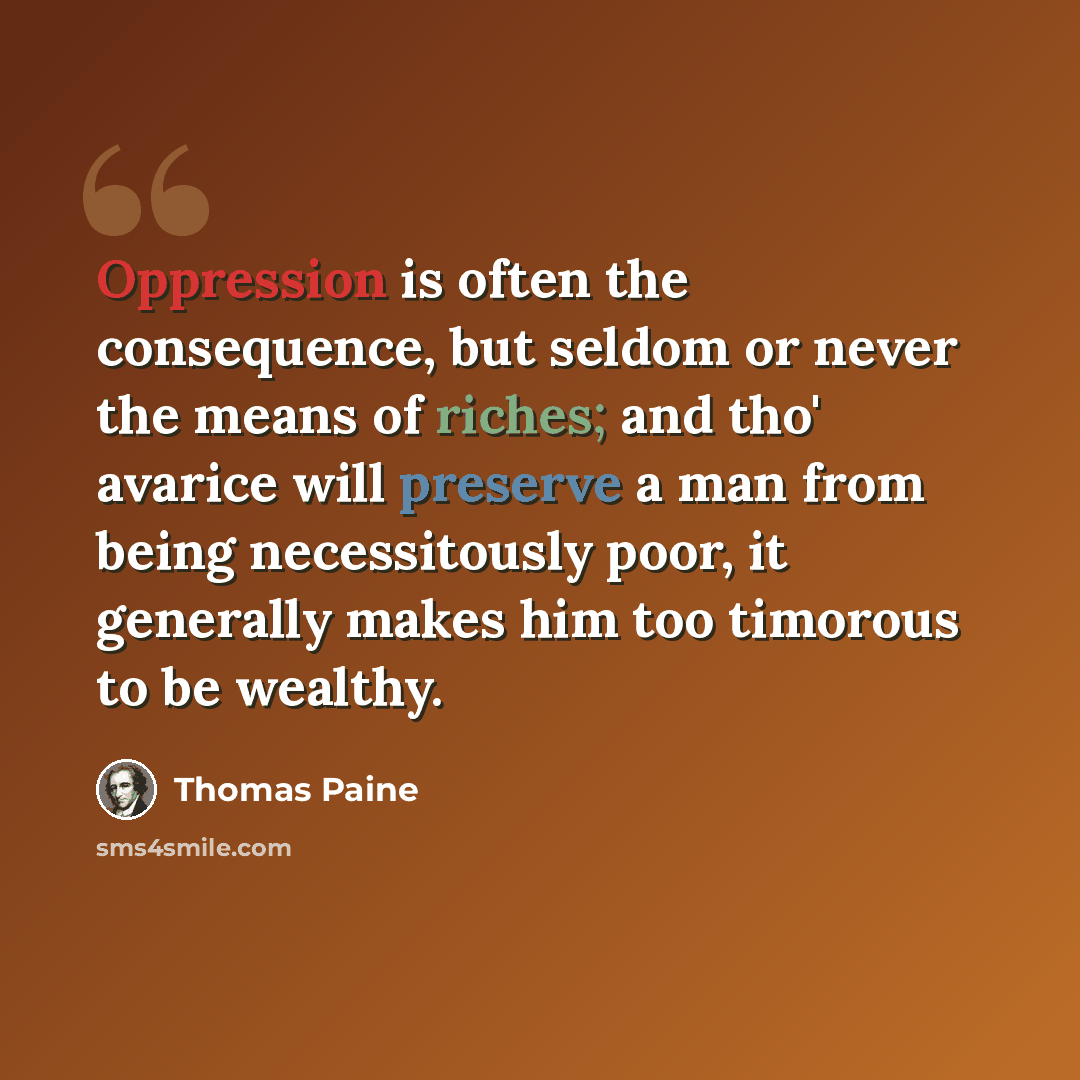 “Oppression is often the consequence, but seldom or never the means of riches; and tho' avarice will preserve a man from being necessitously poor, it generally makes him too timorous to be wealthy.” quote by Thomas Paine