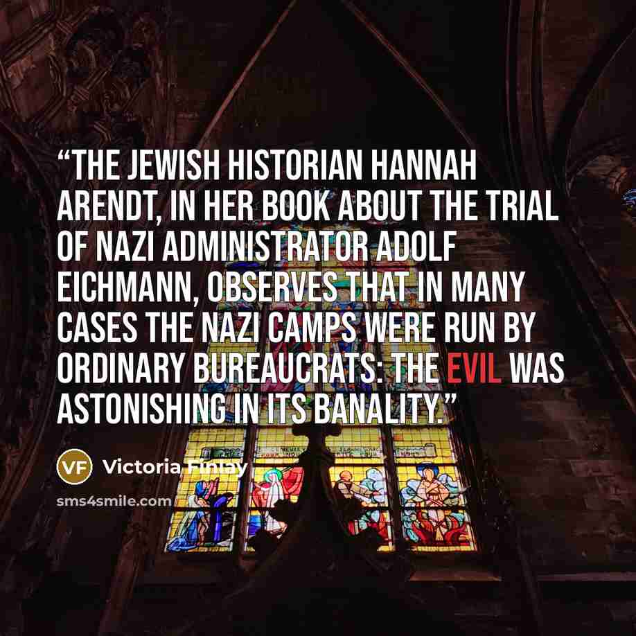 “The Jewish historian Hannah Arendt, in her book about the trial of Nazi administrator Adolf Eichmann, observes that in many cases the Nazi camps were run by ordinary bureaucrats: the evil was astonishing in its banality.” quote by Victoria Finlay