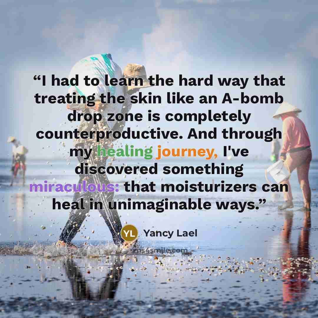 “I had to learn the hard way that treating the skin like an A-bomb drop zone is completely counterproductive. And through my healing journey, I've discovered something miraculous: that moisturizers can heal in unimaginable ways.” quote by Yancy Lael