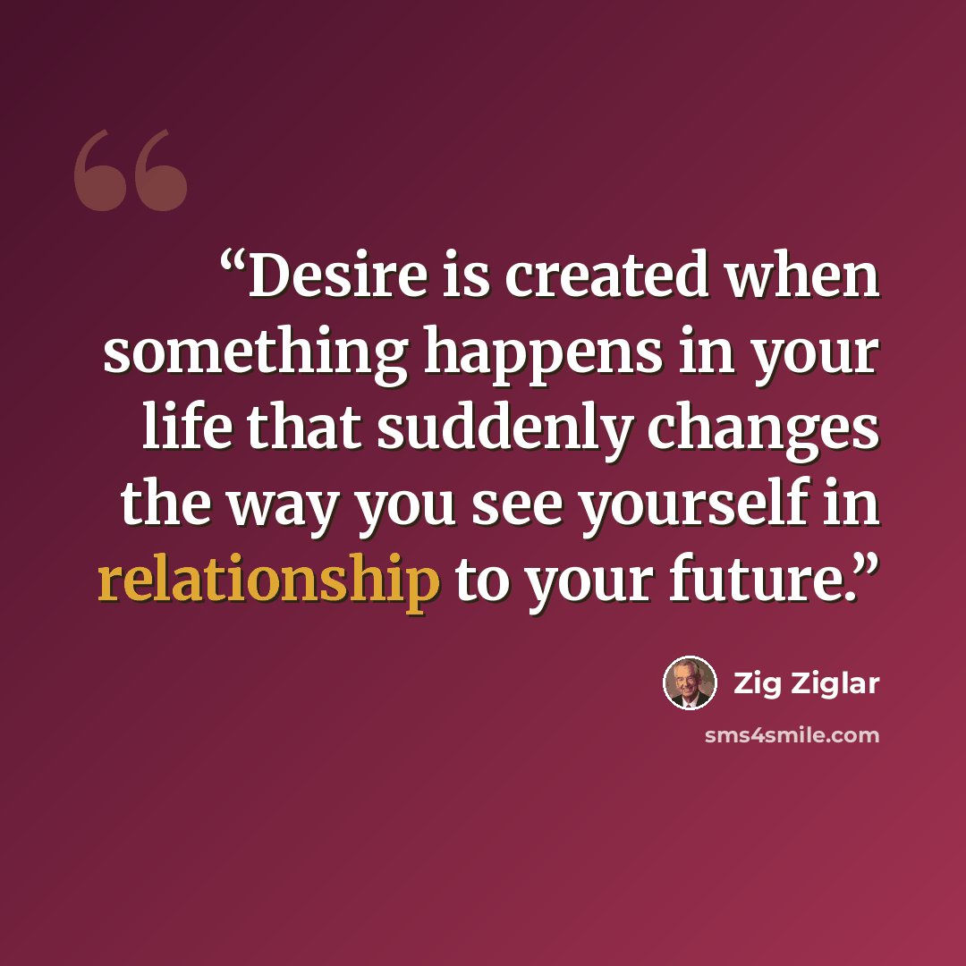 “Desire is created when something happens in your life that suddenly changes the way you see yourself in relationship to your future.” quote by Zig Ziglar