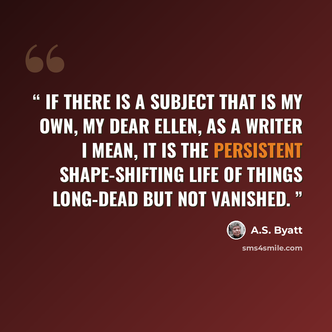 “If there is a subject that is my own, my dear Ellen, as a writer I mean, it is the persistent shape-shifting life of things long-dead but not vanished.” quote by A.S. Byatt