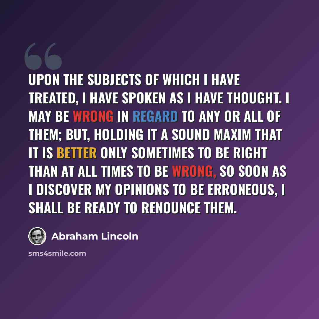 “Upon the subjects of which I have treated, I have spoken as I have thought. I may be wrong in regard to any or all of them; but, holding it a sound maxim that it is better only sometimes to be right than at all times to be wrong, so soon as I discover my opinions to be erroneous, I shall be ready…” quote by Abraham Lincoln