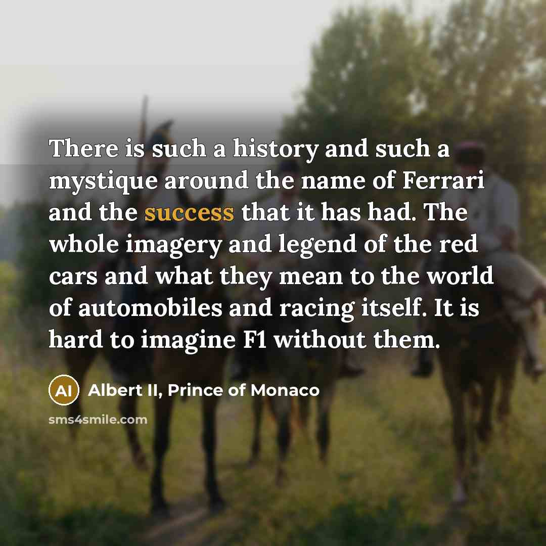 “There is such a history and such a mystique around the name of Ferrari and the success that it has had. The whole imagery and legend of the red cars and what they mean to the world of automobiles and racing itself. It is hard to imagine F1 without them.” quote by Albert II, Prince of Monaco