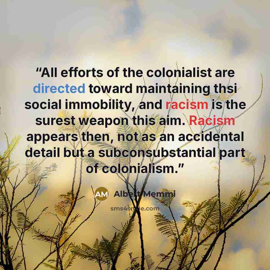“All efforts of the colonialist are directed toward maintaining thsi social immobility, and racism is the surest weapon this aim. Racism appears then, not as an accidental detail but a subconsubstantial part of colonialism.” quote by Albert Memmi