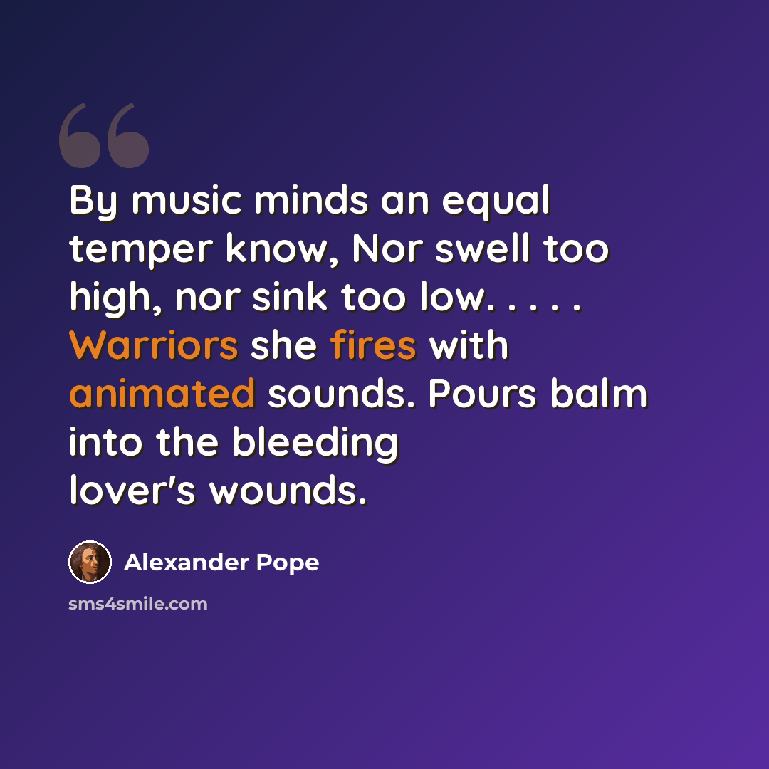 “By music minds an equal temper know, Nor swell too high, nor sink too low. . . . . Warriors she fires with animated sounds. Pours balm into the bleeding lover's wounds.” quote by Alexander Pope
