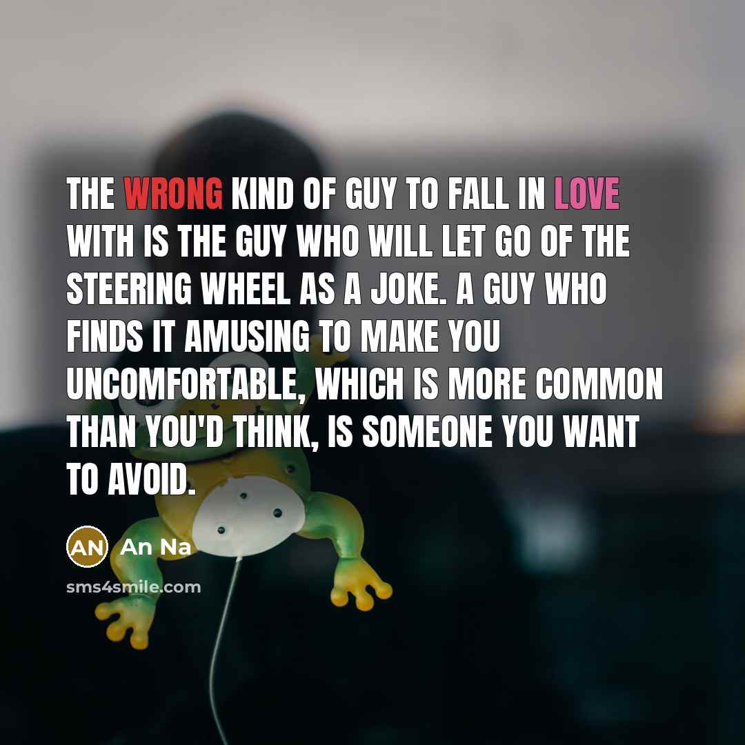 “The wrong kind of guy to fall in love with is the guy who will let go of the steering wheel as a joke. A guy who finds it amusing to make you uncomfortable, which is more common than you'd think, is someone you want to avoid.” quote by An Na