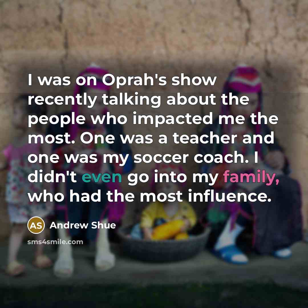 “I was on Oprah's show recently talking about the people who impacted me the most. One was a teacher and one was my soccer coach. I didn't even go into my family, who had the most influence.” quote by Andrew Shue