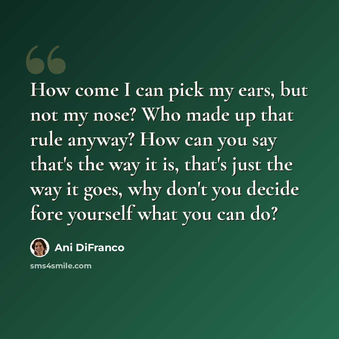 “How come I can pick my ears, but not my nose? Who made up that rule anyway? How can you say that's the way it is, that's just the way it goes, why don't you decide fore yourself what you can do?” quote by Ani DiFranco