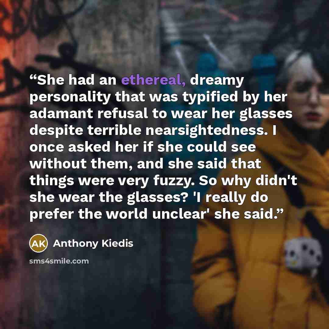 “She had an ethereal, dreamy personality that was typified by her adamant refusal to wear her glasses despite terrible nearsightedness. I once asked her if she could see without them, and she said that things were very fuzzy. So why didn't she wear the glasses? 'I really do prefer the world…” quote by Anthony Kiedis
