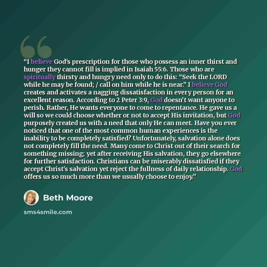 “I believe God's prescription for those who possess an inner thirst and hunger they cannot fill is implied in Isaiah 55:6. Those who are spiritually thirsty and hungry need only to do this: “Seek the LORD while he may be found; / call on him while he is near.” I believe God creates and activates a…” quote by Beth Moore