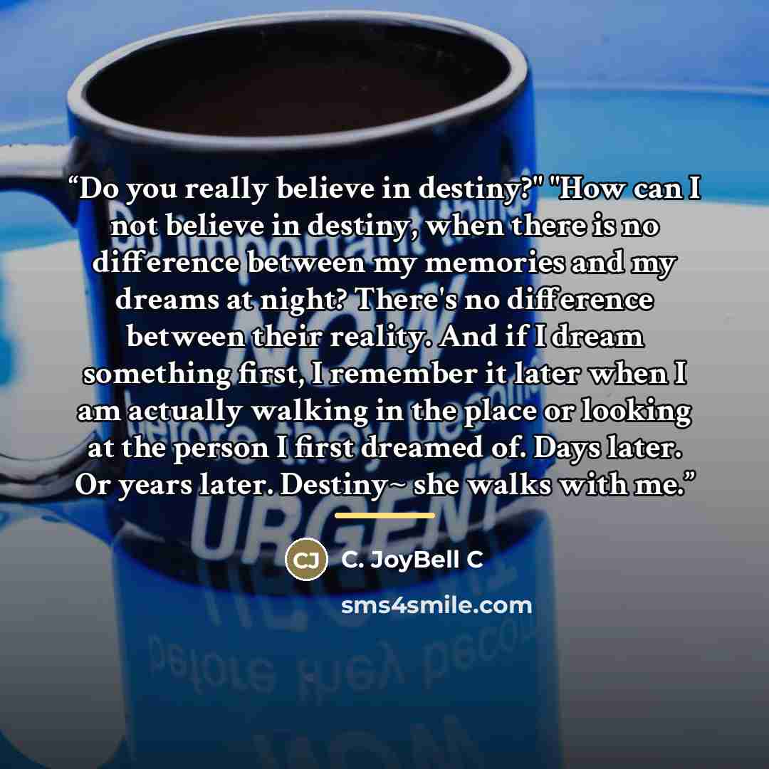 “Do you really believe in destiny?" "How can I not believe in destiny, when there is no difference between my memories and my dreams at night? There's no difference between their reality. And if I dream something first, I remember it later when I am actually walking in the place or looking at the…” quote by C. JoyBell C