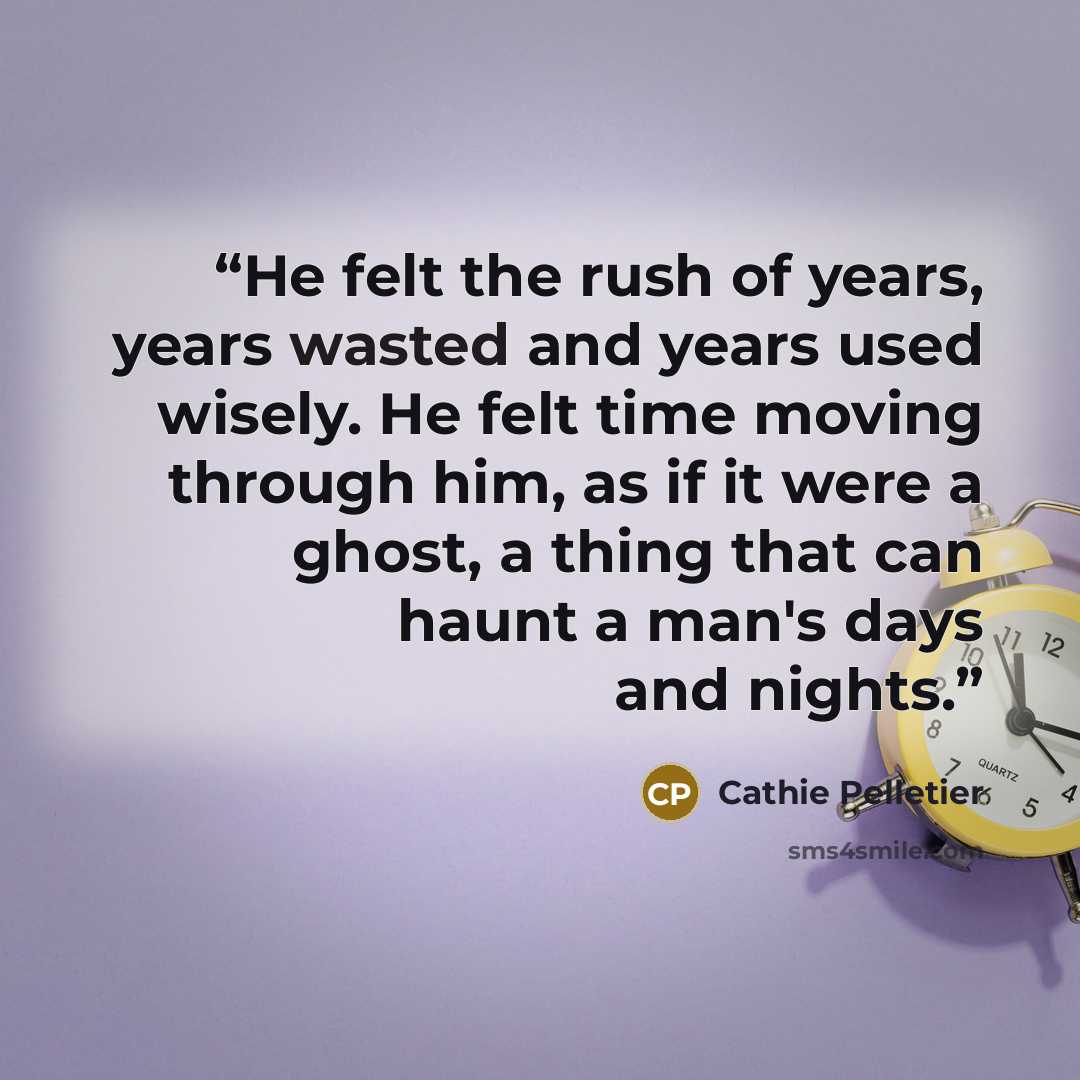 “He felt the rush of years, years wasted and years used wisely. He felt time moving through him, as if it were a ghost, a thing that can haunt a man's days and nights.” quote by Cathie Pelletier