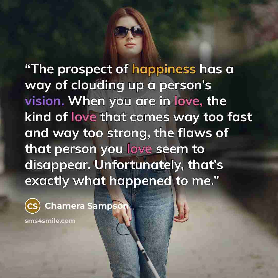 “The prospect of happiness has a way of clouding up a person’s vision. When you are in love, the kind of love that comes way too fast and way too strong, the flaws of that person you love seem to disappear. Unfortunately, that’s exactly what happened to me.” quote by Chamera Sampson