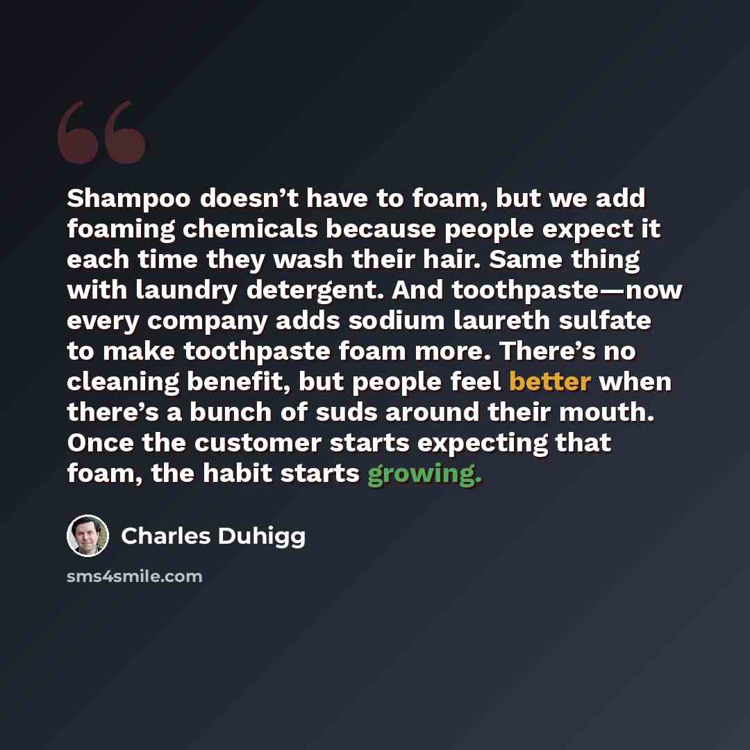 “Shampoo doesn’t have to foam, but we add foaming chemicals because people expect it each time they wash their hair. Same thing with laundry detergent. And toothpaste—now every company adds sodium laureth sulfate to make toothpaste foam more. There’s no cleaning benefit, but people feel better when…” quote by Charles Duhigg