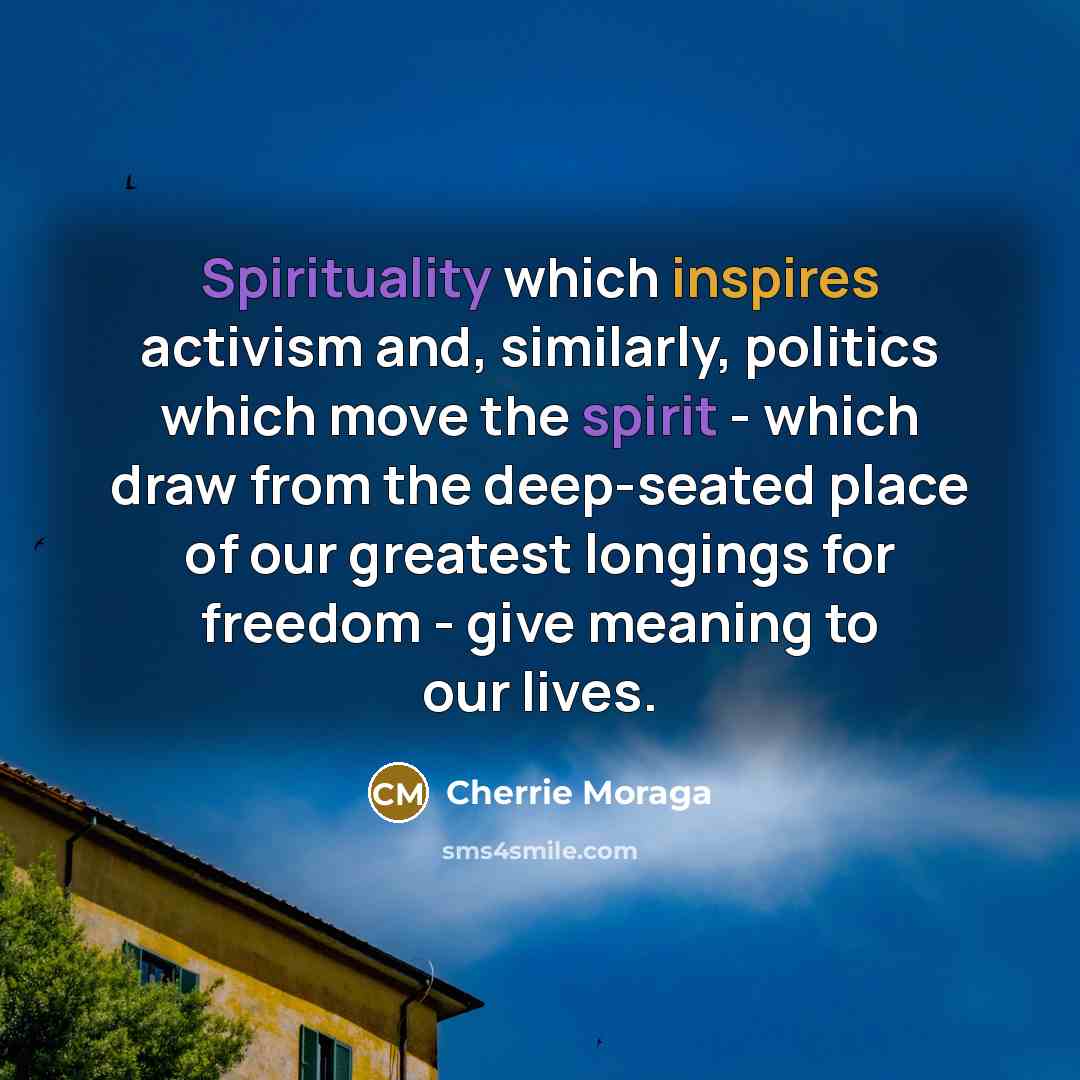 “Spirituality which inspires activism and, similarly, politics which move the spirit - which draw from the deep-seated place of our greatest longings for freedom - give meaning to our lives.” quote by Cherrie Moraga