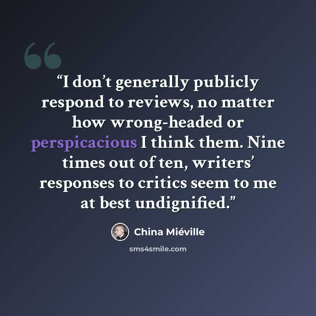 “I don’t generally publicly respond to reviews, no matter how wrong-headed or perspicacious I think them. Nine times out of ten, writers’ responses to critics seem to me at best undignified.” quote by China Miéville