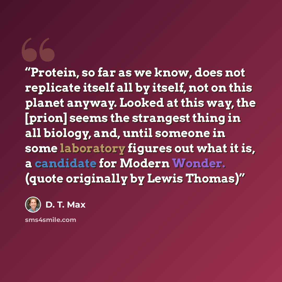 “Protein, so far as we know, does not replicate itself all by itself, not on this planet anyway. Looked at this way, the [prion] seems the strangest thing in all biology, and, until someone in some laboratory figures out what it is, a candidate for Modern Wonder. (quote originally by Lewis Thomas)” quote by D. T. Max