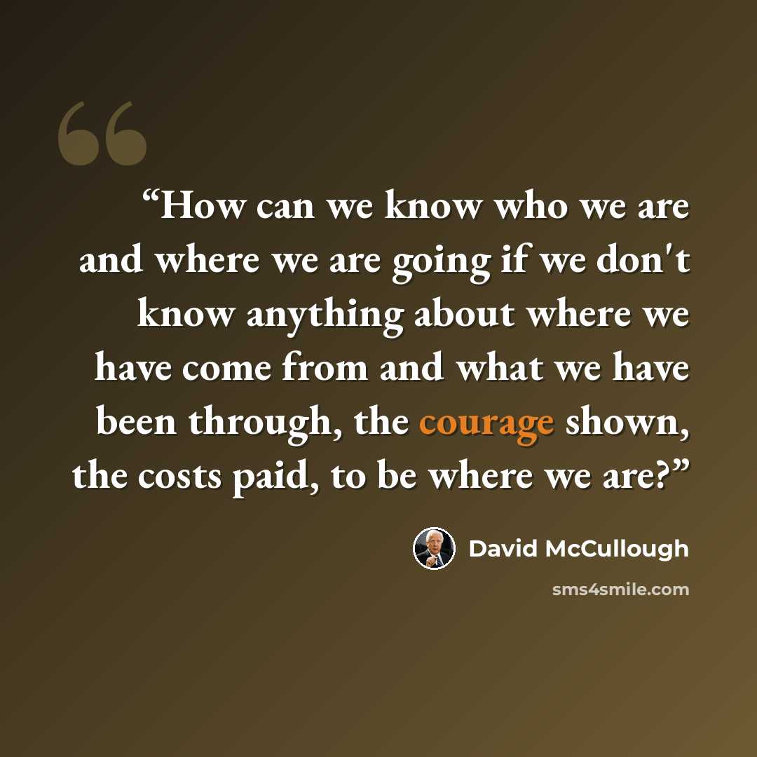 “How can we know who we are and where we are going if we don't know anything about where we have come from and what we have been through, the courage shown, the costs paid, to be where we are?” quote by David McCullough