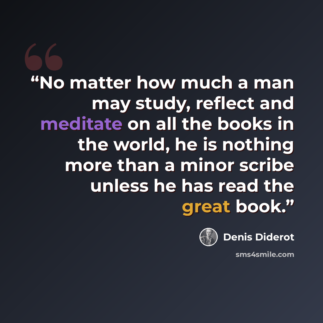 “No matter how much a man may study, reflect and meditate on all the books in the world, he is nothing more than a minor scribe unless he has read the great book.” quote by Denis Diderot