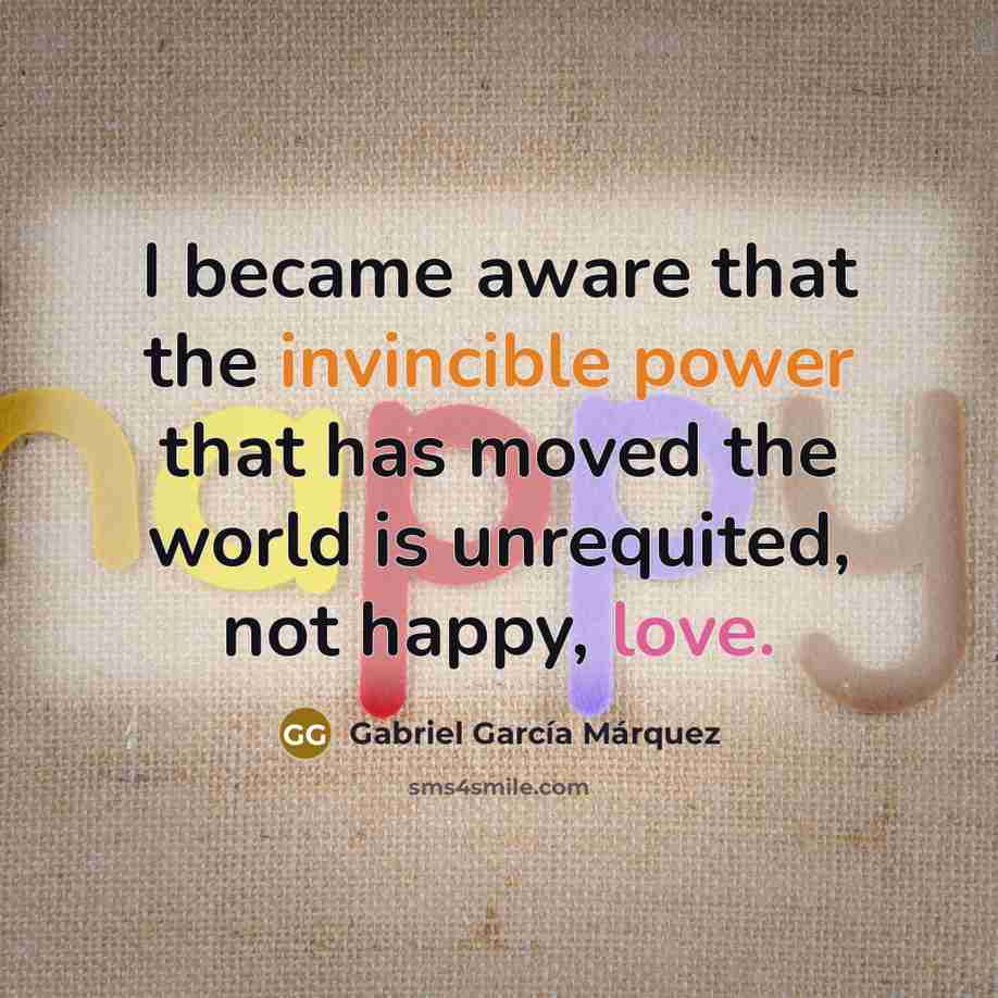 “I became aware that the invincible power that has moved the world is unrequited, not happy, love.” quote by Gabriel Garcia Marquez