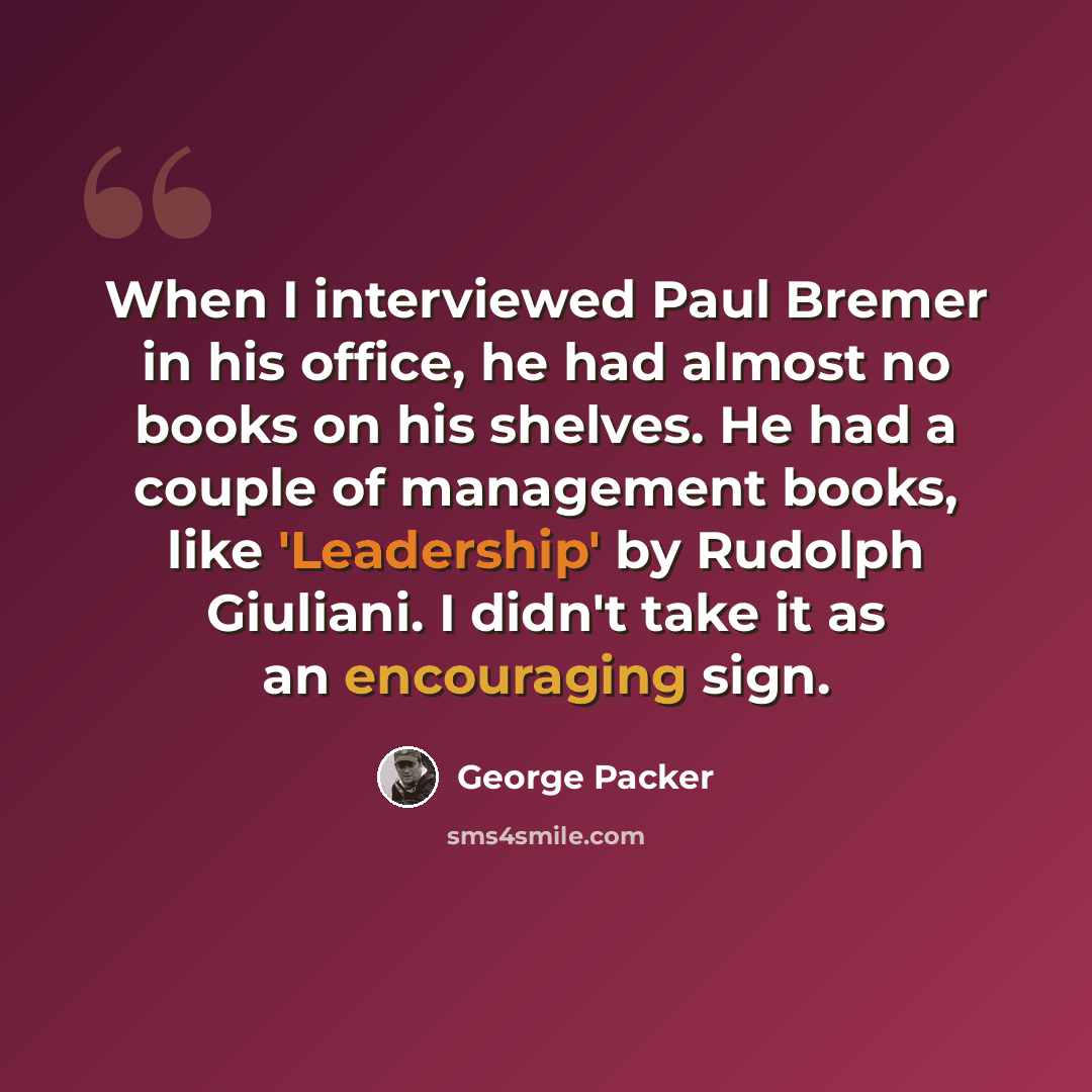 “When I interviewed Paul Bremer in his office, he had almost no books on his shelves. He had a couple of management books, like 'Leadership' by Rudolph Giuliani. I didn't take it as an encouraging sign.” quote by George Packer
