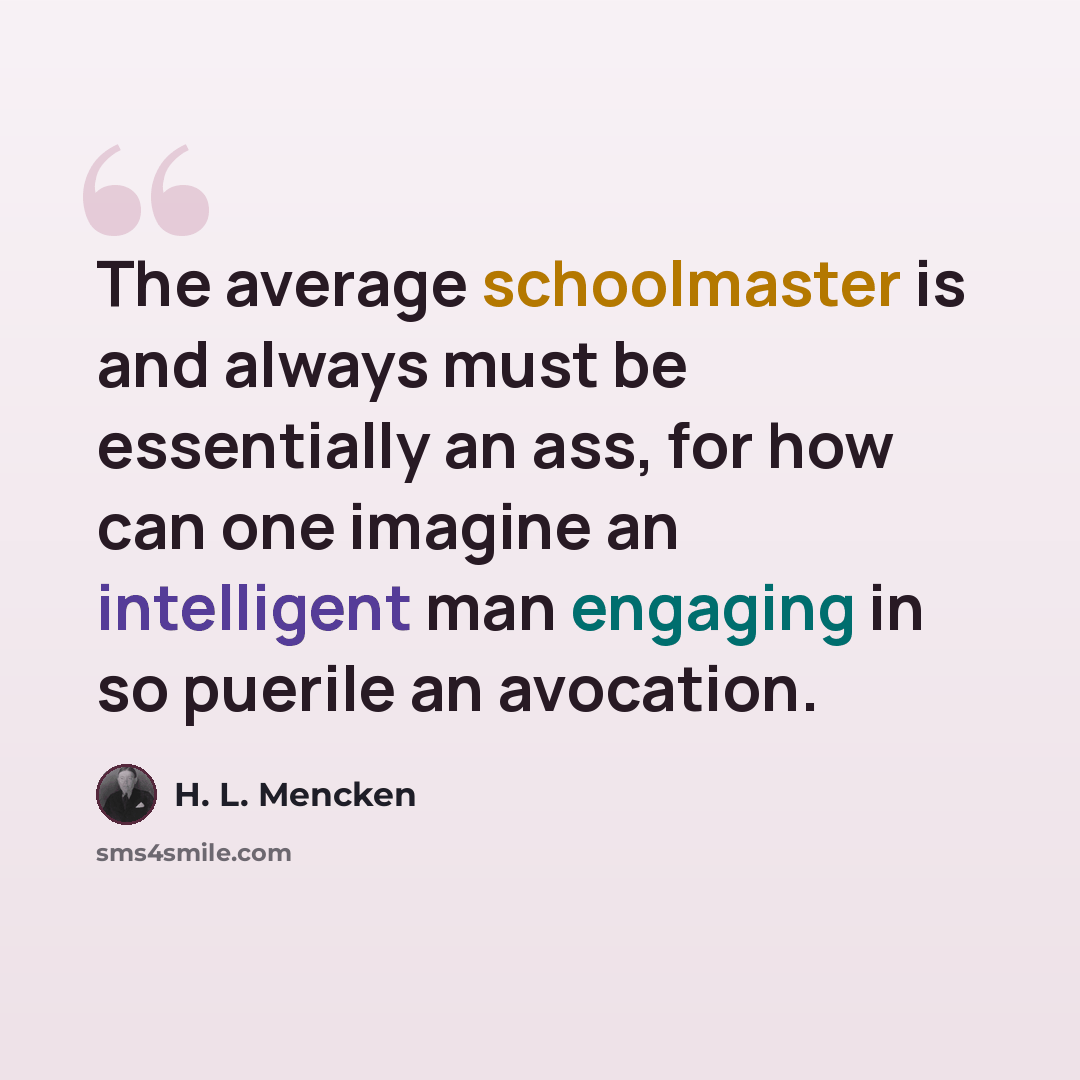 “The average schoolmaster is and always must be essentially an ass, for how can one imagine an intelligent man engaging in so puerile an avocation.” quote by H. L. Mencken