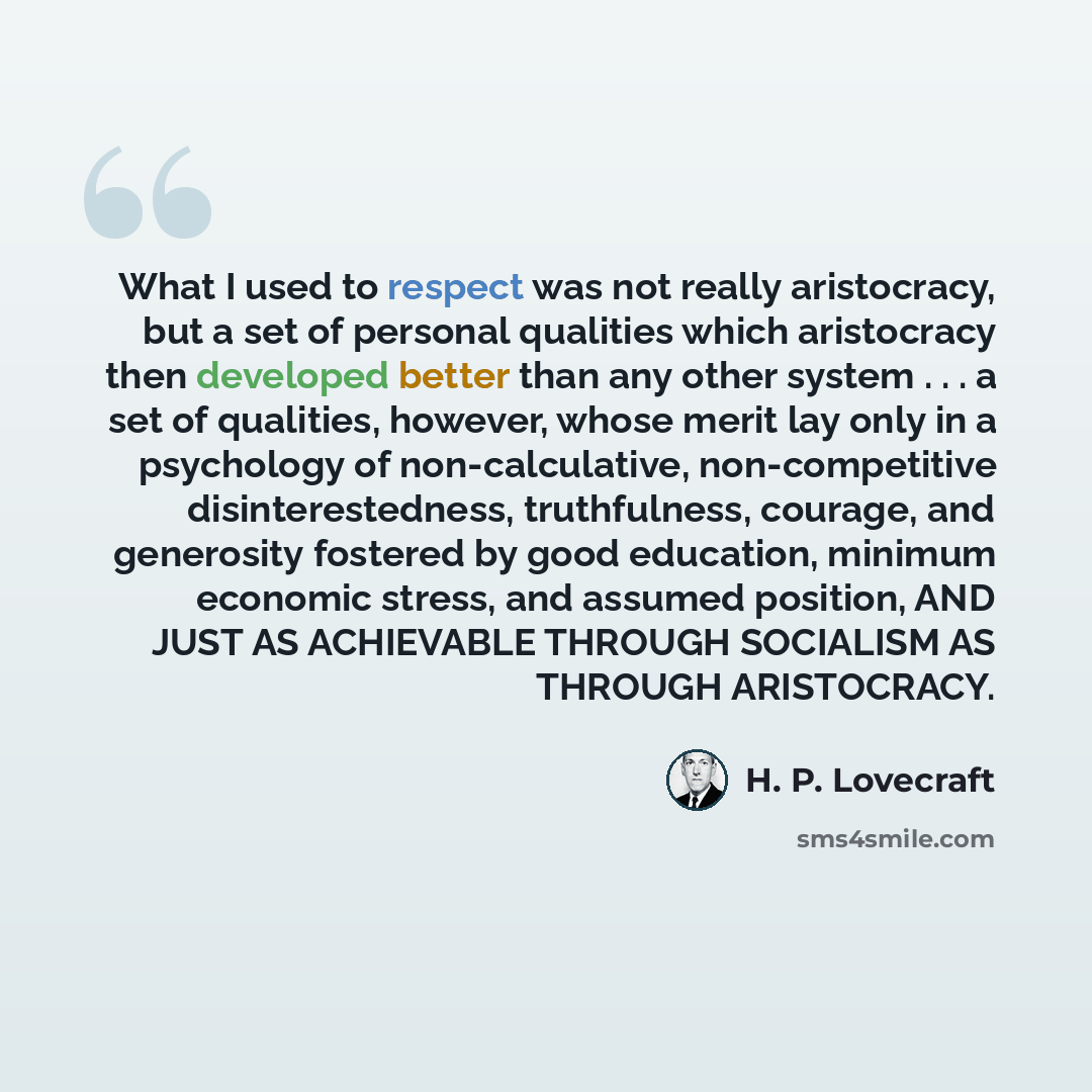 “What I used to respect was not really aristocracy, but a set of personal qualities which aristocracy then developed better than any other system . . . a set of qualities, however, whose merit lay only in a psychology of non-calculative, non-competitive disinterestedness, truthfulness, courage, and…” quote by H. P. Lovecraft