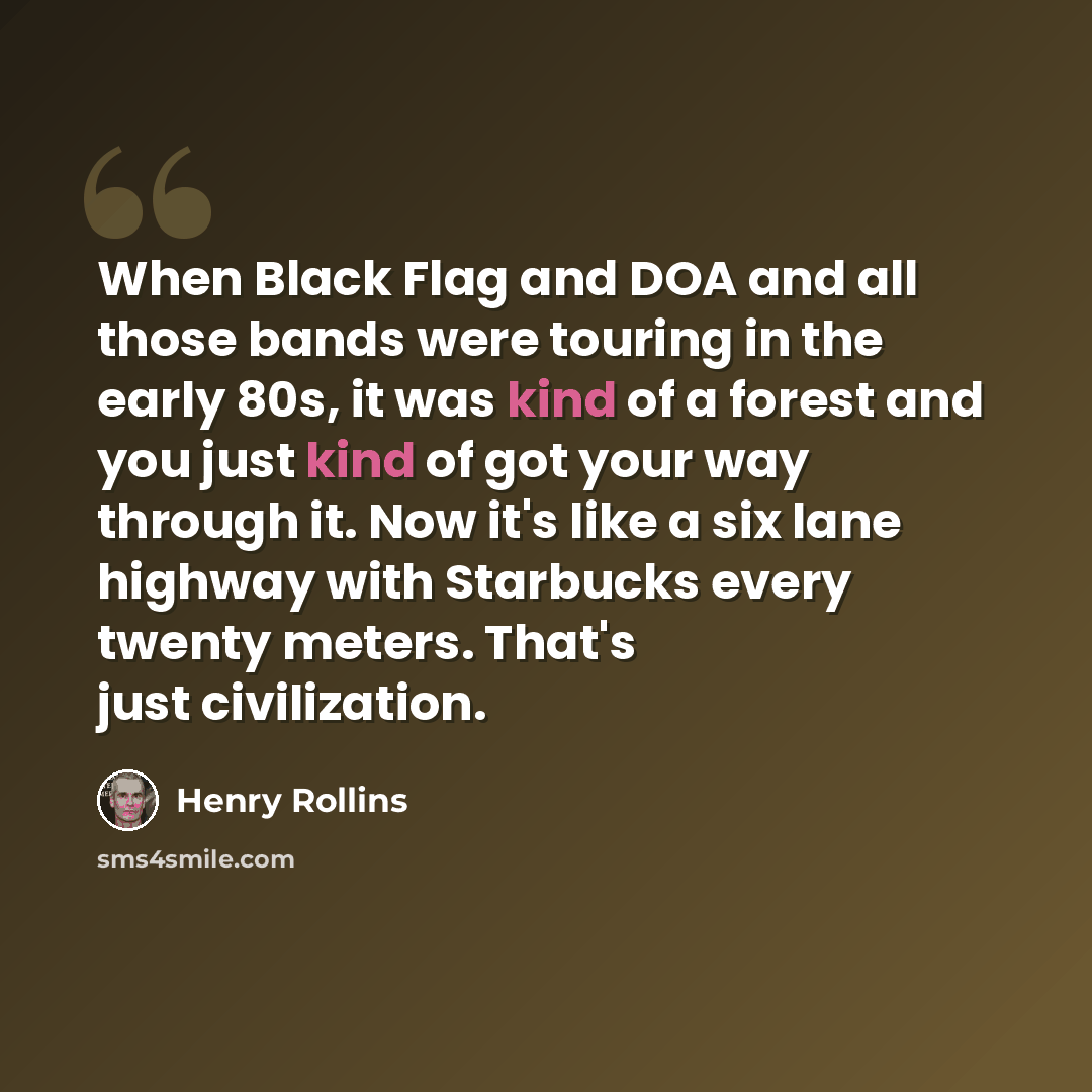 “When Black Flag and DOA and all those bands were touring in the early 80s, it was kind of a forest and you just kind of got your way through it. Now it's like a six lane highway with Starbucks every twenty meters. That's just civilization.” quote by Henry Rollins