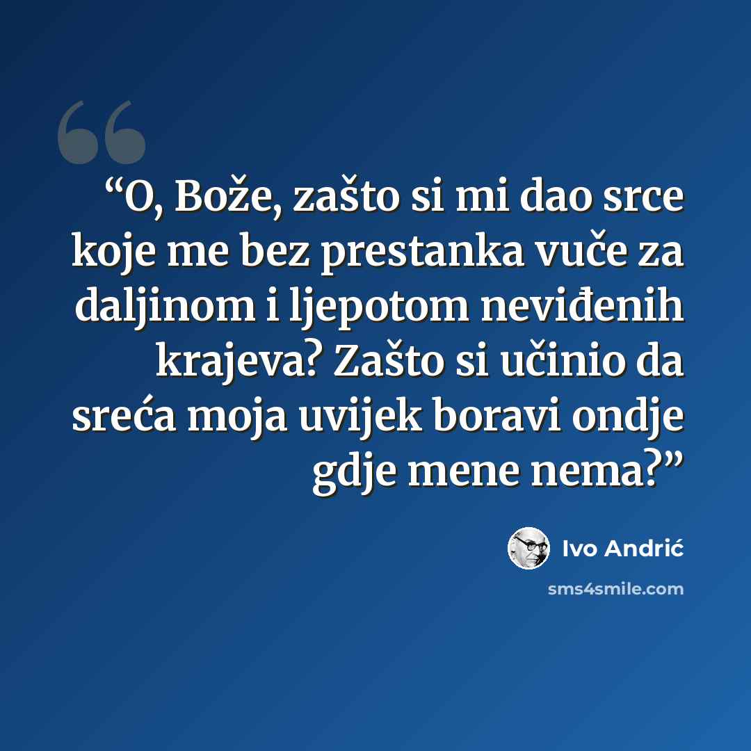 “O, Bože, zašto si mi dao srce koje me bez prestanka vuče za daljinom i ljepotom neviđenih krajeva? Zašto si učinio da sreća moja uvijek boravi ondje gdje mene nema?” quote by Ivo Andrić