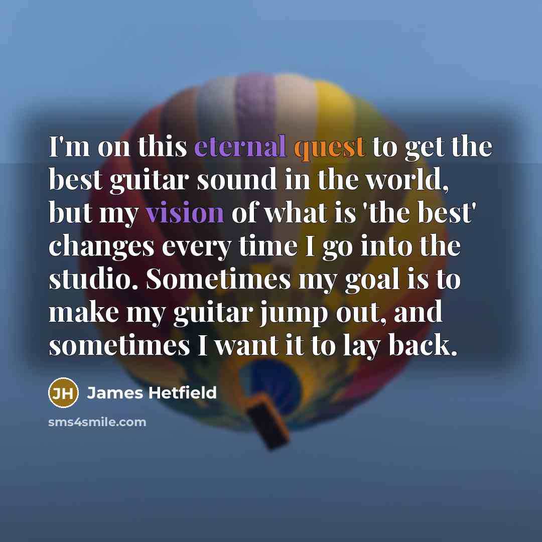 “I'm on this eternal quest to get the best guitar sound in the world, but my vision of what is 'the best' changes every time I go into the studio. Sometimes my goal is to make my guitar jump out, and sometimes I want it to lay back.” quote by James Hetfield