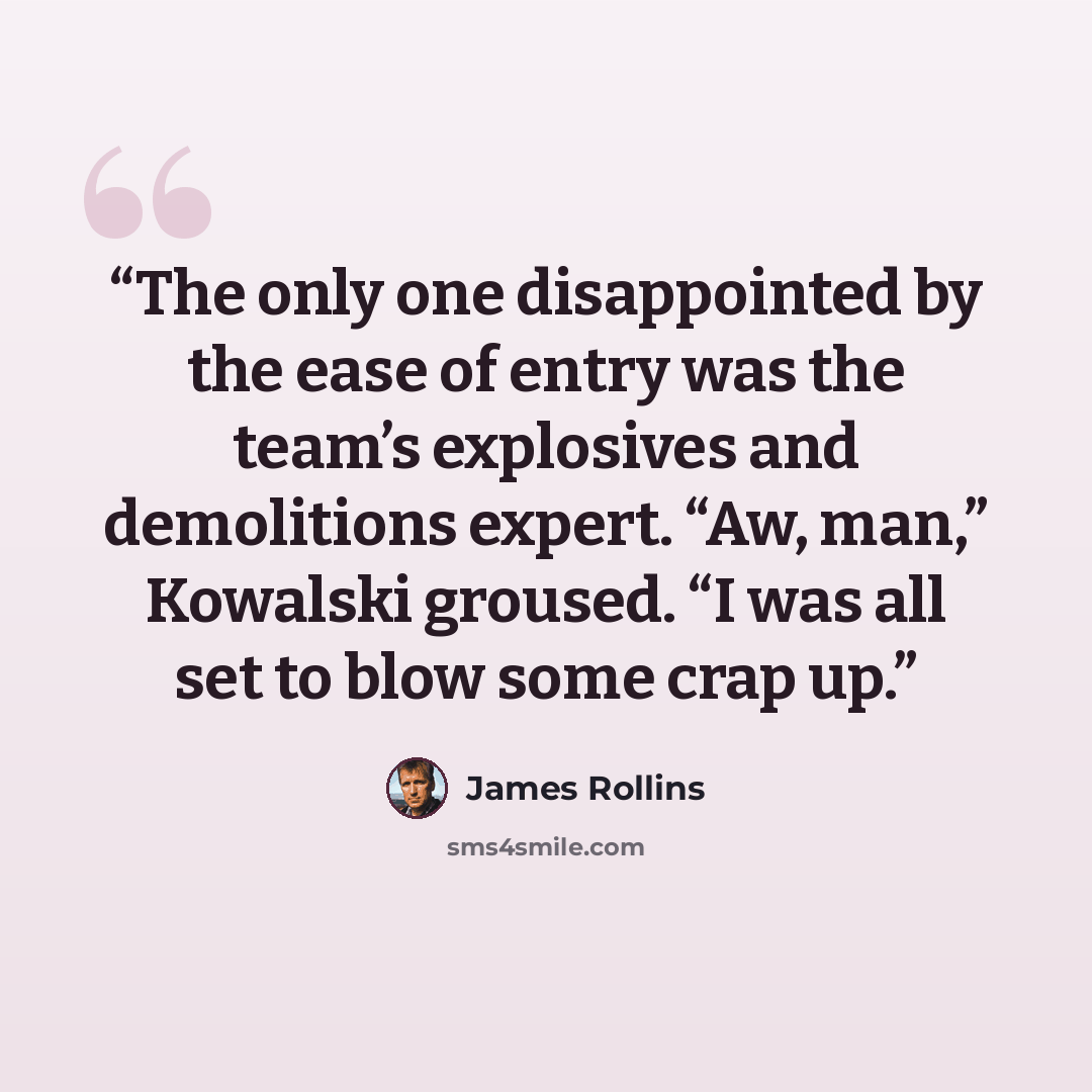 “The only one disappointed by the ease of entry was the team’s explosives and demolitions expert. “Aw, man,” Kowalski groused. “I was all set to blow some crap up.” quote by James Rollins